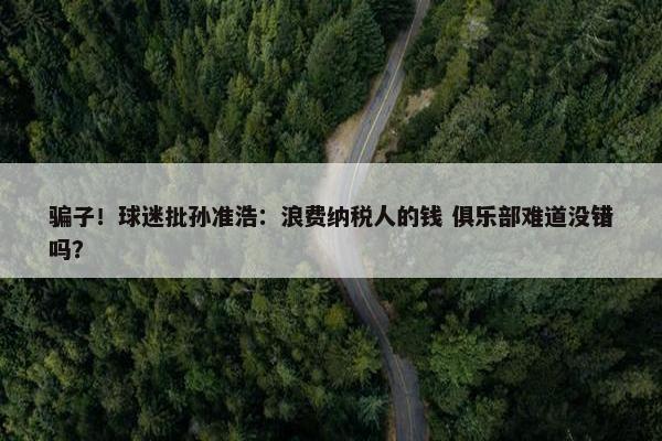 骗子！球迷批孙准浩：浪费纳税人的钱 俱乐部难道没错吗？