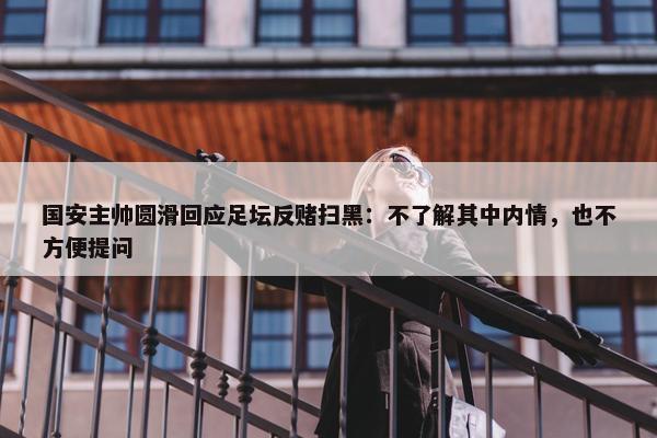 国安主帅圆滑回应足坛反赌扫黑：不了解其中内情，也不方便提问