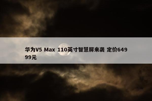 华为V5 Max 110英寸智慧屏来袭 定价64999元