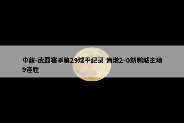 中超-武磊赛季第29球平纪录 海港2-0新鹏城主场9连胜