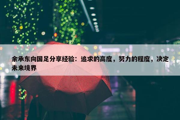 余承东向国足分享经验：追求的高度，努力的程度，决定未来境界