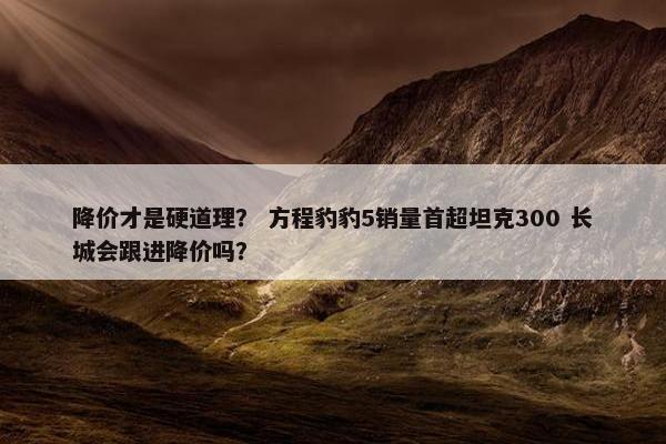 降价才是硬道理？ 方程豹豹5销量首超坦克300 长城会跟进降价吗？