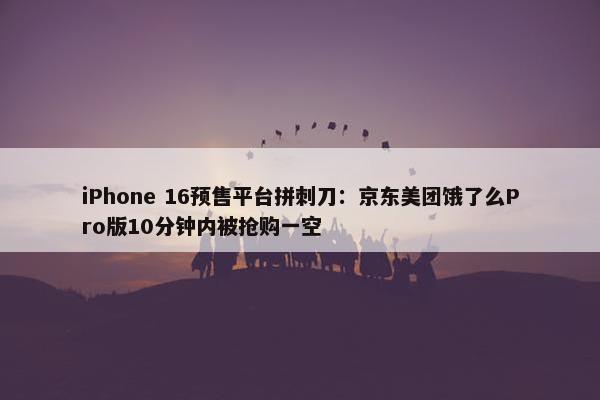 iPhone 16预售平台拼刺刀：京东美团饿了么Pro版10分钟内被抢购一空