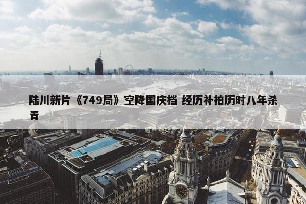 陆川新片《749局》空降国庆档 经历补拍历时八年杀青