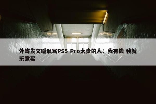 外媒发文嘲讽骂PS5 Pro太贵的人：我有钱 我就乐意买