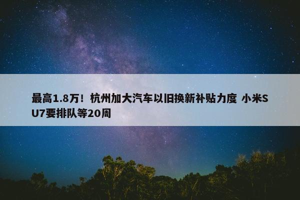 最高1.8万！杭州加大汽车以旧换新补贴力度 小米SU7要排队等20周