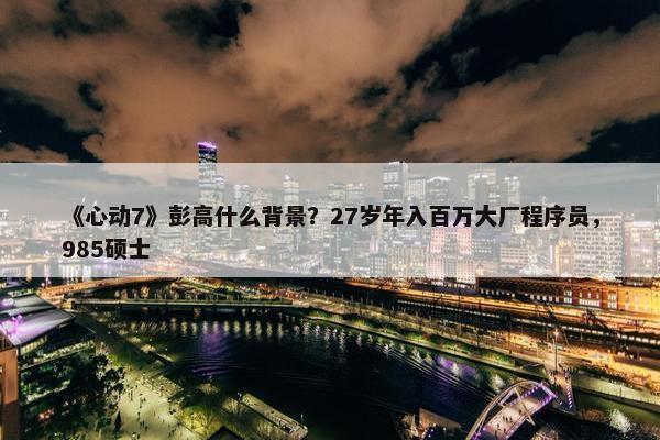 《心动7》彭高什么背景？27岁年入百万大厂程序员，985硕士