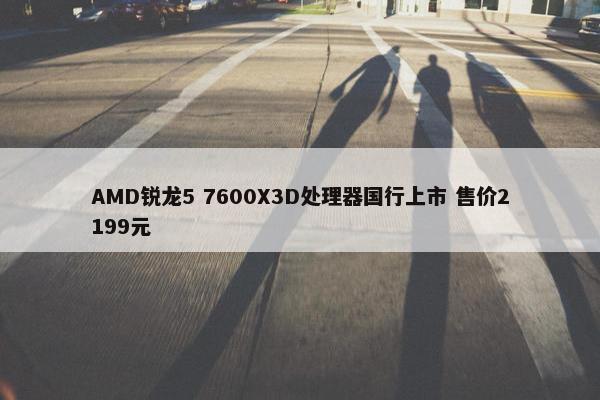 AMD锐龙5 7600X3D处理器国行上市 售价2199元