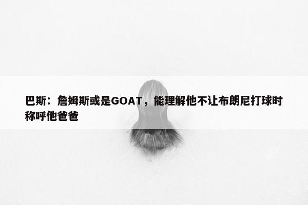 巴斯：詹姆斯或是GOAT，能理解他不让布朗尼打球时称呼他爸爸