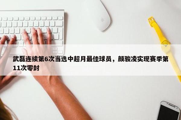 武磊连续第6次当选中超月最佳球员，颜骏凌实现赛季第11次零封