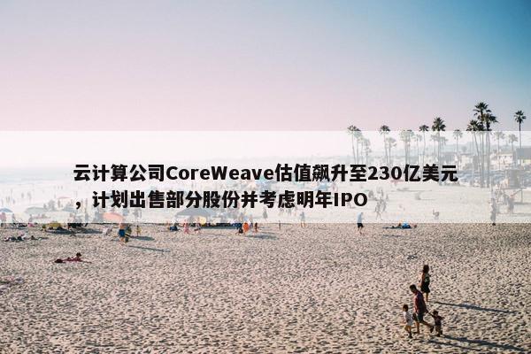 云计算公司CoreWeave估值飙升至230亿美元，计划出售部分股份并考虑明年IPO