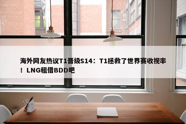 海外网友热议T1晋级S14：T1拯救了世界赛收视率！LNG租借BDD吧