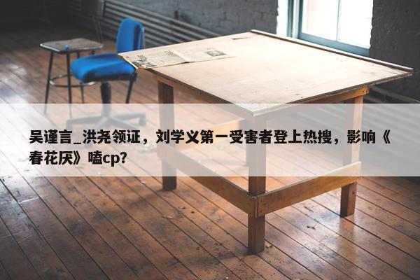 吴谨言_洪尧领证，刘学义第一受害者登上热搜，影响《春花厌》嗑cp？