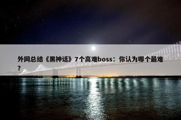 外网总结《黑神话》7个高难boss：你认为哪个最难？