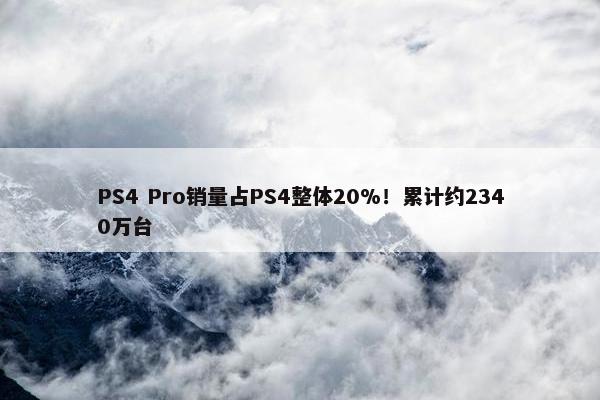 PS4 Pro销量占PS4整体20%！累计约2340万台