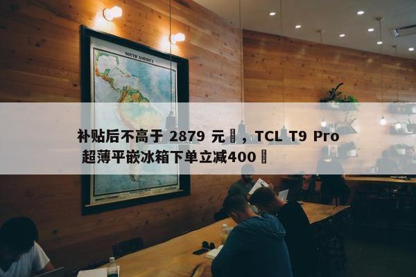 补贴后不高于 2879 元‏，TCL T9 Pro 超薄平嵌冰箱下单立减400‏