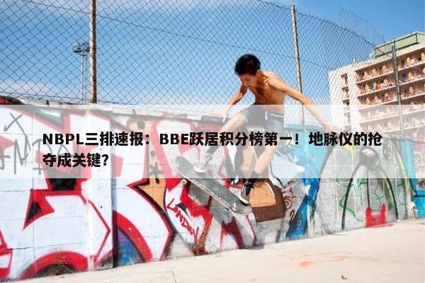 NBPL三排速报：BBE跃居积分榜第一！地脉仪的抢夺成关键？