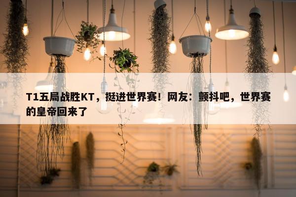 T1五局战胜KT，挺进世界赛！网友：颤抖吧，世界赛的皇帝回来了