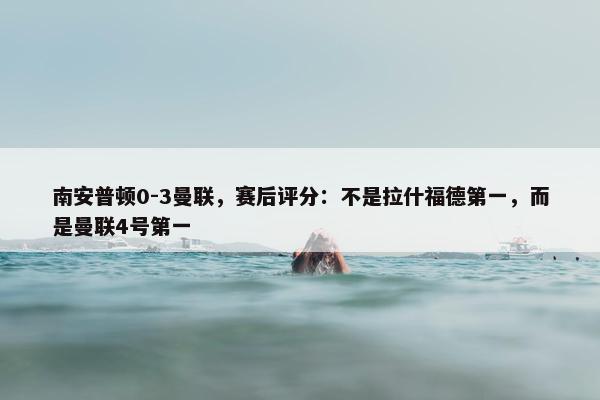 南安普顿0-3曼联，赛后评分：不是拉什福德第一，而是曼联4号第一