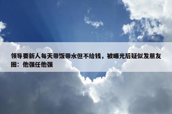 领导要新人每天带饭带水但不给钱，被曝光后疑似发朋友圈：他强任他强