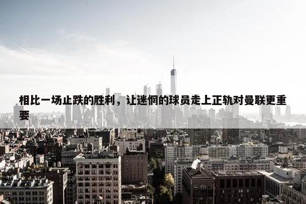 相比一场止跌的胜利，让迷惘的球员走上正轨对曼联更重要