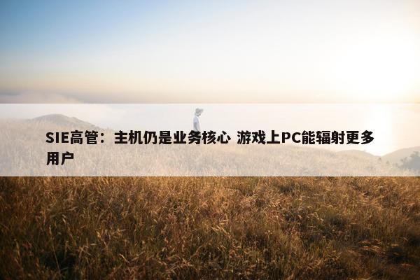 SIE高管：主机仍是业务核心 游戏上PC能辐射更多用户