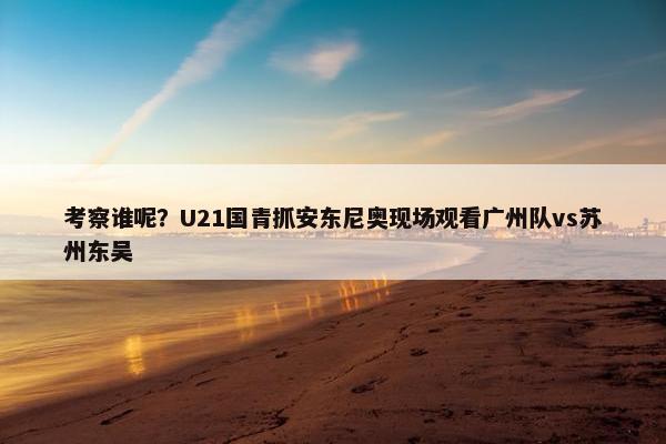 考察谁呢？U21国青抓安东尼奥现场观看广州队vs苏州东吴