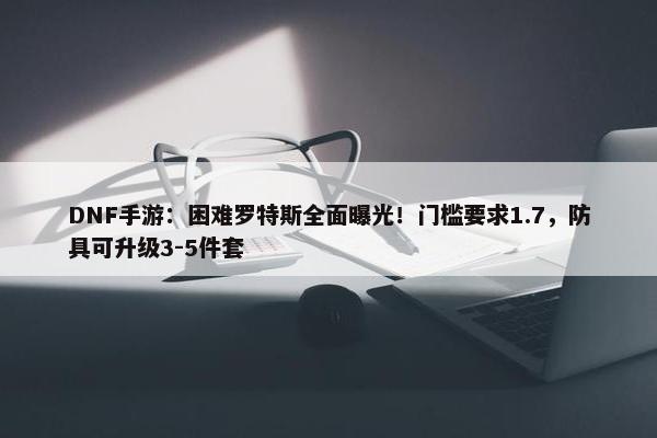 DNF手游：困难罗特斯全面曝光！门槛要求1.7，防具可升级3-5件套