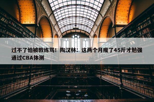 过不了怕被教练骂！陶汉林：这两个月瘦了45斤才勉强通过CBA体测