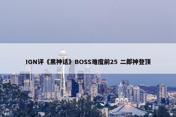 IGN评《黑神话》BOSS难度前25 二郎神登顶