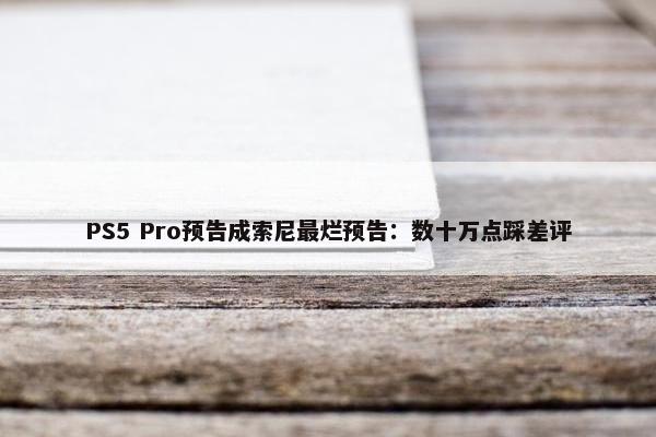 PS5 Pro预告成索尼最烂预告：数十万点踩差评