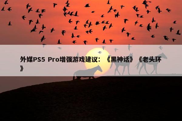 外媒PS5 Pro增强游戏建议：《黑神话》《老头环》