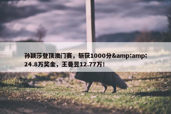 孙颖莎登顶澳门赛，斩获1000分&amp;24.8万奖金，王曼昱12.77万！