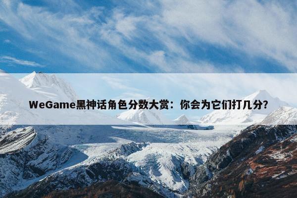 WeGame黑神话角色分数大赏：你会为它们打几分？