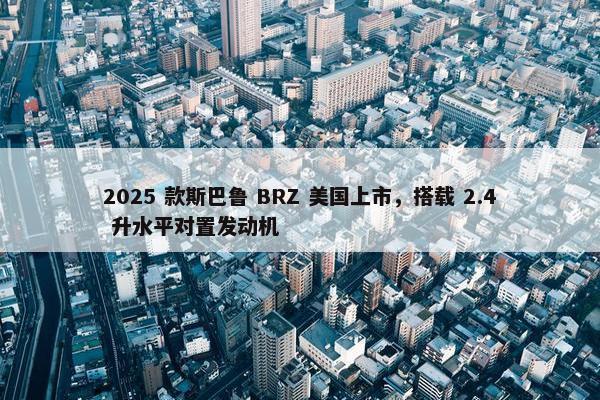 2025 款斯巴鲁 BRZ 美国上市，搭载 2.4 升水平对置发动机