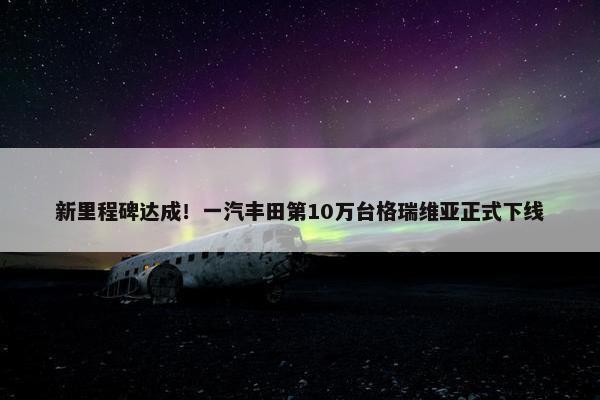 新里程碑达成！一汽丰田第10万台格瑞维亚正式下线