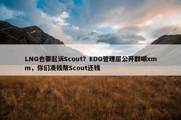 LNG也要起诉Scout？EDG管理层公开群嘲xmm，你们凑钱帮Scout还钱