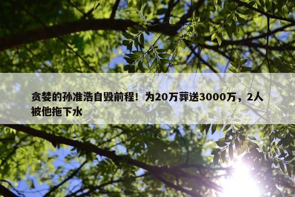 贪婪的孙准浩自毁前程！为20万葬送3000万，2人被他拖下水