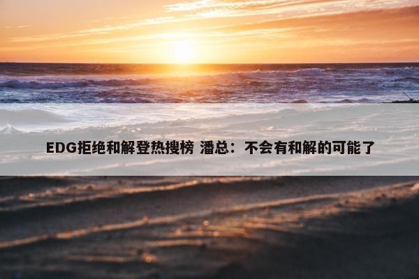 EDG拒绝和解登热搜榜 潘总：不会有和解的可能了