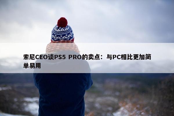 索尼CEO谈PS5 PRO的卖点：与PC相比更加简单易用