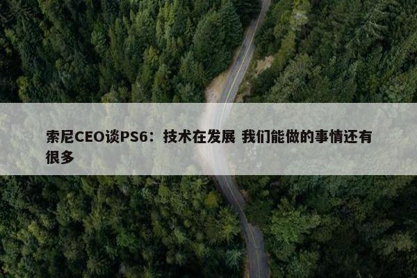 索尼CEO谈PS6：技术在发展 我们能做的事情还有很多