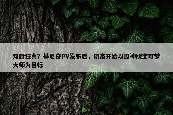 双厨狂喜？基尼奇PV发布后，玩家开始以原神版宝可梦大师为目标