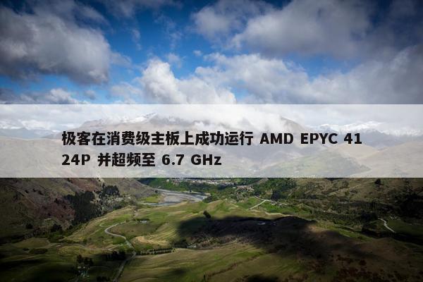 极客在消费级主板上成功运行 AMD EPYC 4124P 并超频至 6.7 GHz