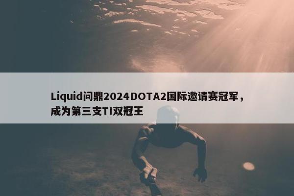 Liquid问鼎2024DOTA2国际邀请赛冠军，成为第三支TI双冠王