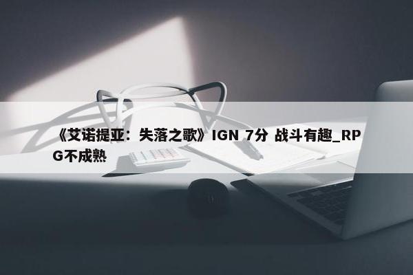 《艾诺提亚：失落之歌》IGN 7分 战斗有趣_RPG不成熟