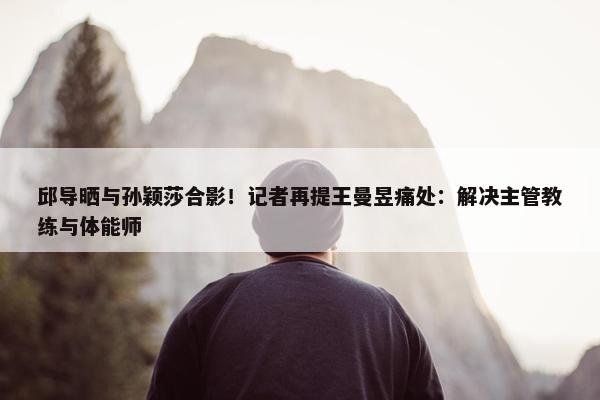 邱导晒与孙颖莎合影！记者再提王曼昱痛处：解决主管教练与体能师