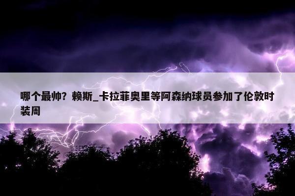 哪个最帅？赖斯_卡拉菲奥里等阿森纳球员参加了伦敦时装周