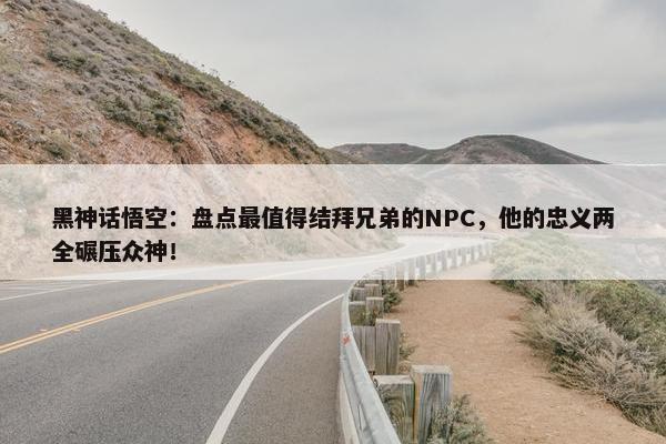 黑神话悟空：盘点最值得结拜兄弟的NPC，他的忠义两全碾压众神！