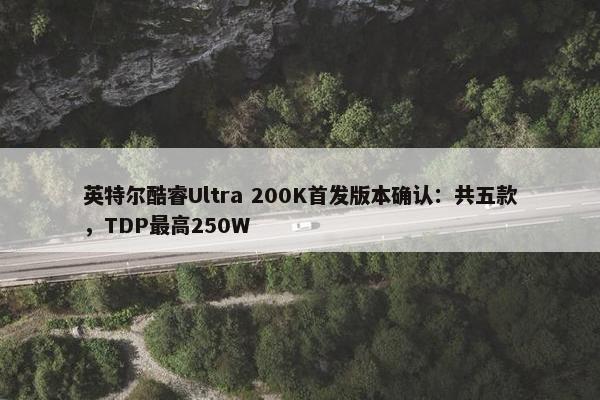 英特尔酷睿Ultra 200K首发版本确认：共五款，TDP最高250W