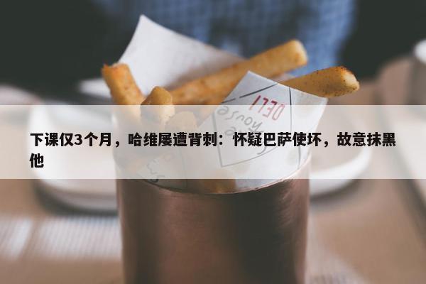 下课仅3个月，哈维屡遭背刺：怀疑巴萨使坏，故意抹黑他